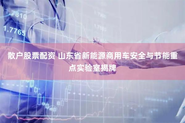 散户股票配资 山东省新能源商用车安全与节能重点实验室揭牌