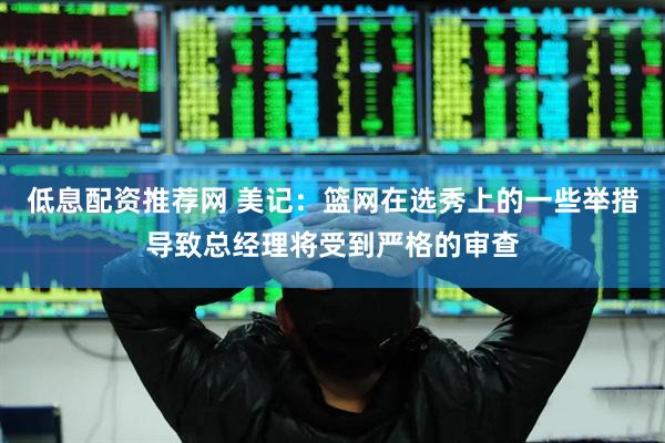 低息配资推荐网 美记：篮网在选秀上的一些举措导致总经理将受到严格的审查