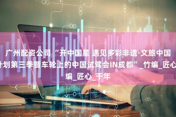 广州配资公司 “开中国星 遇见多彩非遗·文旅中国探索计划第三季暨车轮上的中国试驾会IN成都”_竹编_匠心_千年