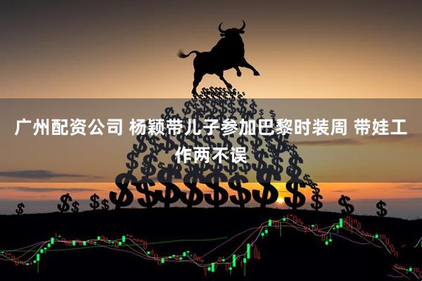 广州配资公司 杨颖带儿子参加巴黎时装周 带娃工作两不误