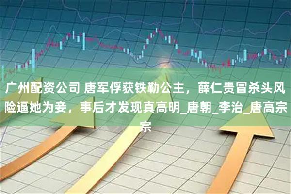 广州配资公司 唐军俘获铁勒公主，薛仁贵冒杀头风险逼她为妾，事后才发现真高明_唐朝_李治_唐高宗