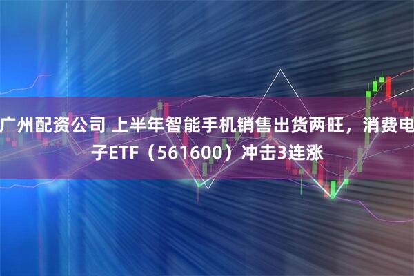 广州配资公司 上半年智能手机销售出货两旺，消费电子ETF（561600）冲击3连涨