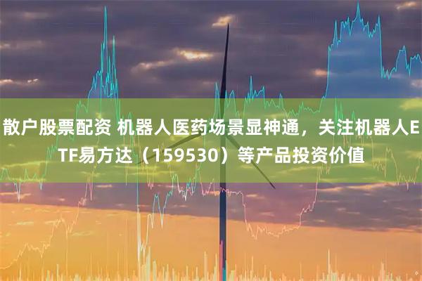 散户股票配资 机器人医药场景显神通，关注机器人ETF易方达（159530）等产品投资价值