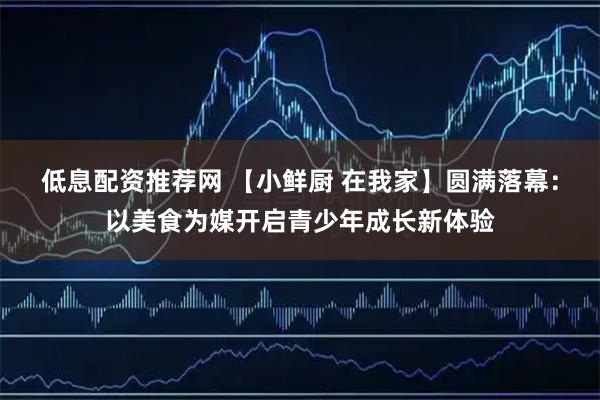 低息配资推荐网 【小鲜厨 在我家】圆满落幕：以美食为媒开启青少年成长新体验