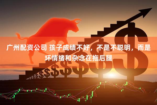 广州配资公司 孩子成绩不好，不是不聪明，而是坏情绪和杂念在拖后腿