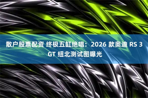 散户股票配资 终极五缸绝唱：2026 款奥迪 RS 3 GT 纽北测试图曝光