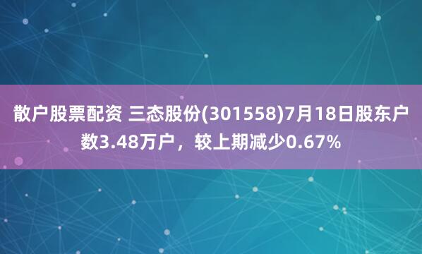 散户股票配资 三态股份(301558)7月18日股东户数3.48万户，较上期减少0.67%