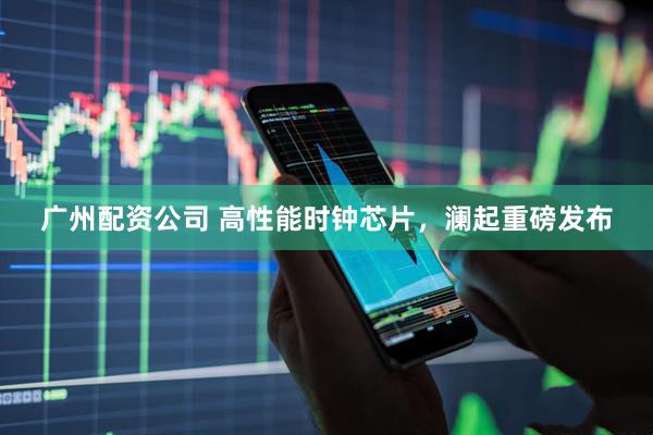 广州配资公司 高性能时钟芯片，澜起重磅发布