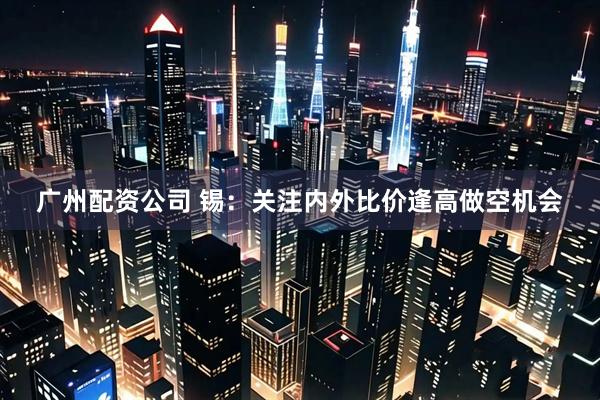 广州配资公司 锡：关注内外比价逢高做空机会