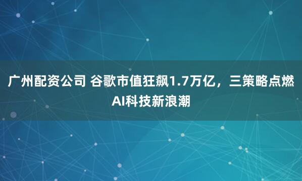 广州配资公司 谷歌市值狂飙1.7万亿，三策略点燃AI科技新浪潮