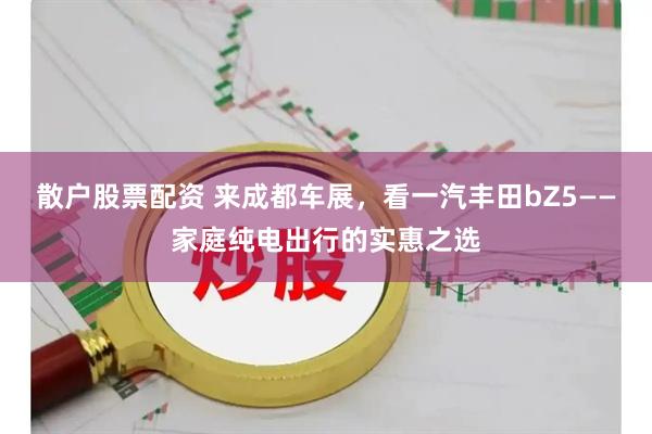 散户股票配资 来成都车展，看一汽丰田bZ5——家庭纯电出行的实惠之选