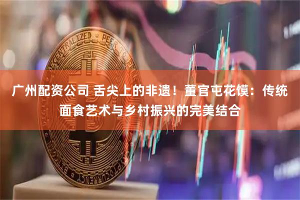 广州配资公司 舌尖上的非遗！董官屯花馍：传统面食艺术与乡村振兴的完美结合
