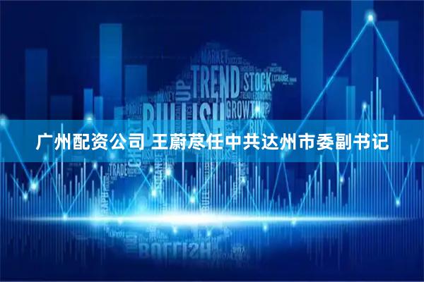 广州配资公司 王蔚荩任中共达州市委副书记