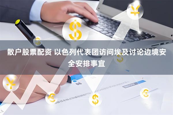 散户股票配资 以色列代表团访问埃及讨论边境安全安排事宜