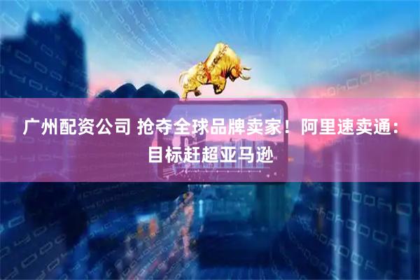 广州配资公司 抢夺全球品牌卖家！阿里速卖通：目标赶超亚马逊