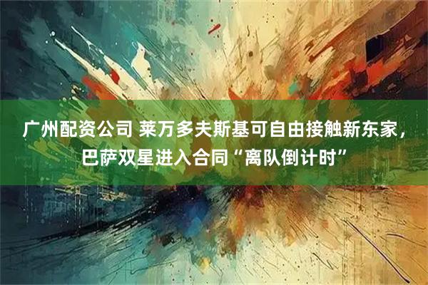 广州配资公司 莱万多夫斯基可自由接触新东家，巴萨双星进入合同“离队倒计时”