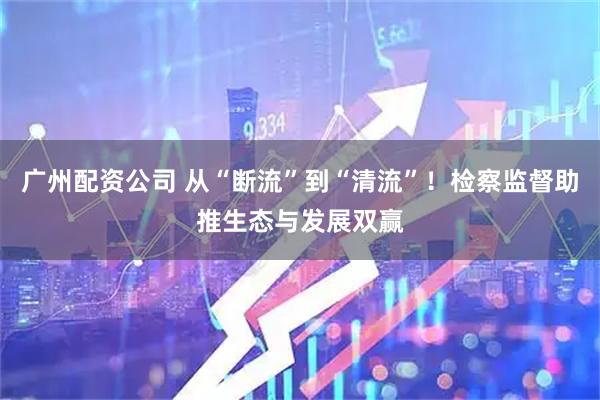 广州配资公司 从“断流”到“清流”!检察监督助推生态与发展双赢