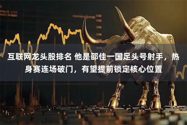 互联网龙头股排名 他是邵佳一国足头号射手，热身赛连场破门，有望提前锁定核心位置