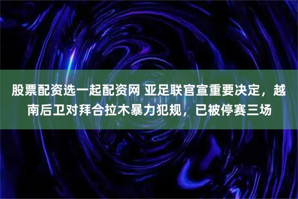 股票配资选一起配资网 亚足联官宣重要决定，越南后卫对拜合拉木暴力犯规，已被停赛三场