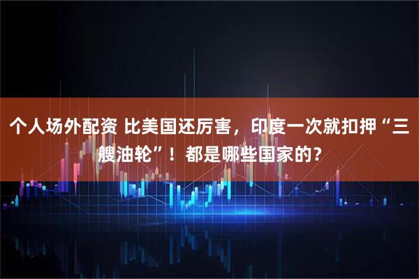 个人场外配资 比美国还厉害，印度一次就扣押“三艘油轮”！都是哪些国家的？
