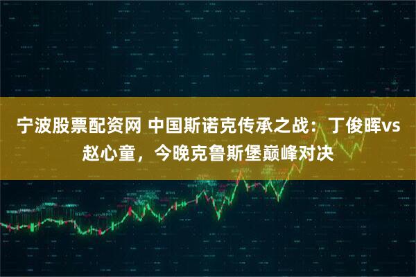 宁波股票配资网 中国斯诺克传承之战：丁俊晖vs赵心童，今晚克鲁斯堡巅峰对决