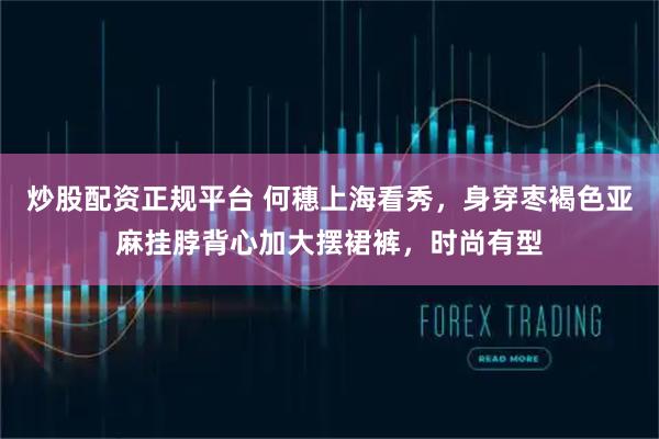 炒股配资正规平台 何穗上海看秀，身穿枣褐色亚麻挂脖背心加大摆裙裤，时尚有型
