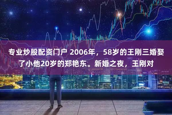 专业炒股配资门户 2006年，58岁的王刚三婚娶了小他20岁的郑艳东。新婚之夜，王刚对