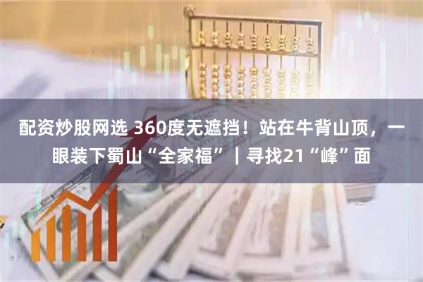 配资炒股网选 360度无遮挡！站在牛背山顶，一眼装下蜀山“全家福”｜寻找21“峰”面